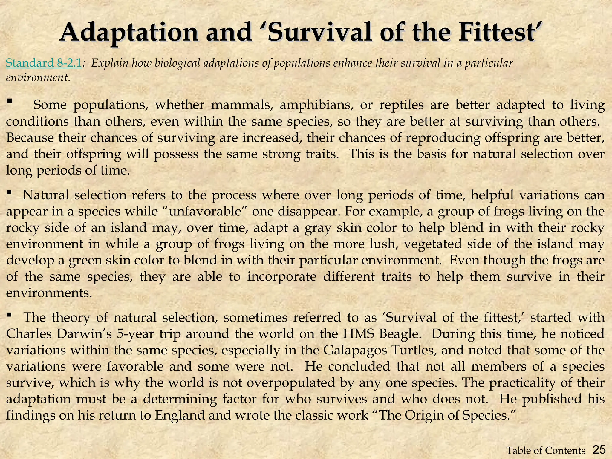 Standard 8-2.1: Explain how biological adaptations of populations enhance their survival in a particular
environment.
Adaptation and ‘Survival of the Fittest’
Adaptation and ‘Survival of the Fittest’
 Some populations, whether mammals, amphibians, or reptiles are better adapted to living
conditions than others, even within the same species, so they are better at surviving than others.
Because their chances of surviving are increased, their chances of reproducing offspring are better,
and their offspring will possess the same strong traits. This is the basis for natural selection over
long periods of time.
 Natural selection refers to the process where over long periods of time, helpful variations can
appear in a species while “unfavorable” one disappear. For example, a group of frogs living on the
rocky side of an island may, over time, adapt a gray skin color to help blend in with their rocky
environment in while a group of frogs living on the more lush, vegetated side of the island may
develop a green skin color to blend in with their particular environment. Even though the frogs are
of the same species, they are able to incorporate different traits to help them survive in their
environments.
 The theory of natural selection, sometimes referred to as ‘Survival of the fittest,’ started with
Charles Darwin’s 5-year trip around the world on the HMS Beagle. During this time, he noticed
variations within the same species, especially in the Galapagos Turtles, and noted that some of the
variations were favorable and some were not. He concluded that not all members of a species
survive, which is why the world is not overpopulated by any one species. The practicality of their
adaptation must be a determining factor for who survives and who does not. He published his
findings on his return to England and wrote the classic work “The Origin of Species.”
25
Table of Contents
 