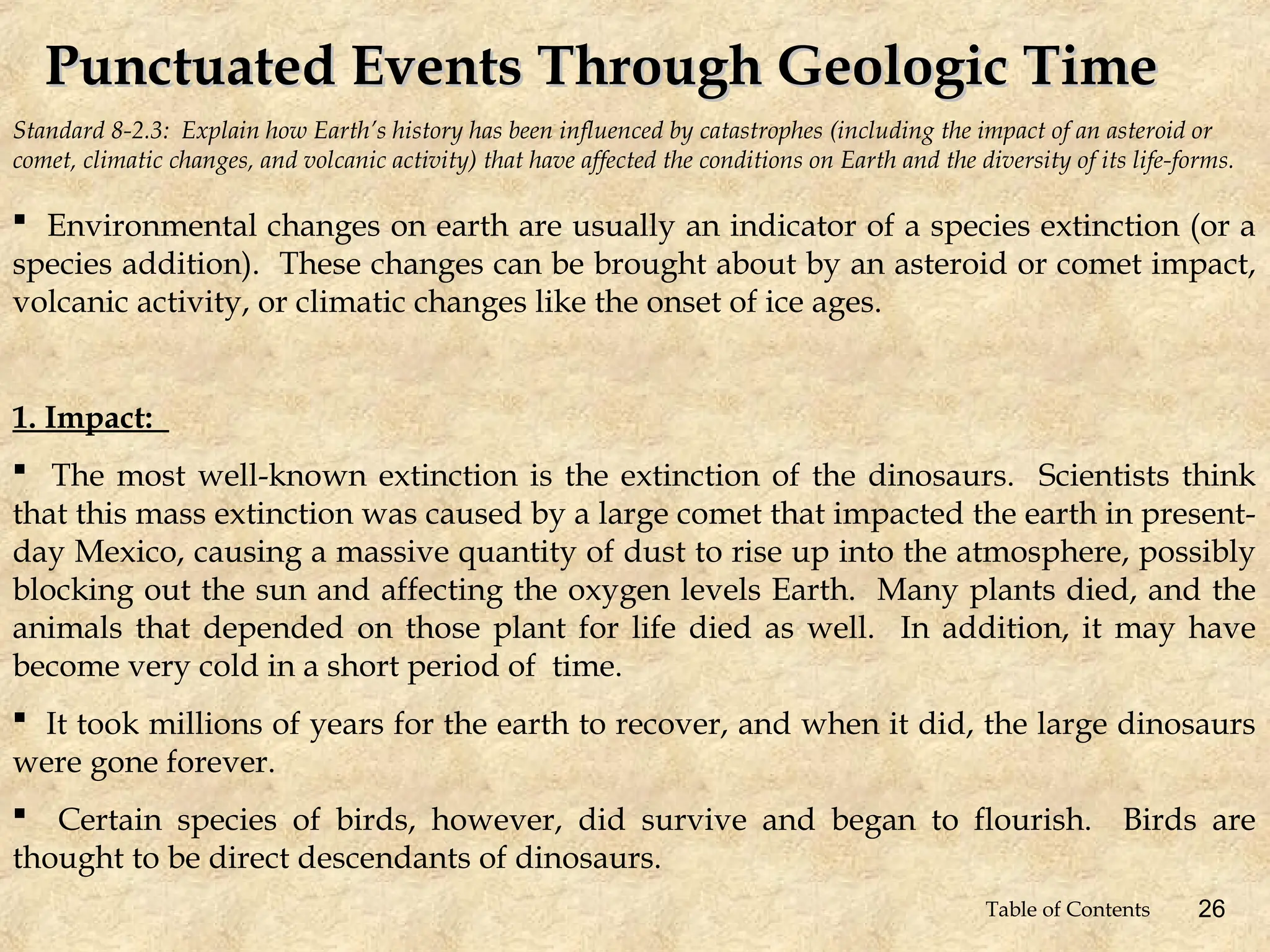 Standard 8-2.3: Explain how Earth’s history has been influenced by catastrophes (including the impact of an asteroid or
comet, climatic changes, and volcanic activity) that have affected the conditions on Earth and the diversity of its life-forms.
Punctuated Events Through Geologic Time
Punctuated Events Through Geologic Time
 Environmental changes on earth are usually an indicator of a species extinction (or a
species addition). These changes can be brought about by an asteroid or comet impact,
volcanic activity, or climatic changes like the onset of ice ages.
1. Impact:
 The most well-known extinction is the extinction of the dinosaurs. Scientists think
that this mass extinction was caused by a large comet that impacted the earth in present-
day Mexico, causing a massive quantity of dust to rise up into the atmosphere, possibly
blocking out the sun and affecting the oxygen levels Earth. Many plants died, and the
animals that depended on those plant for life died as well. In addition, it may have
become very cold in a short period of time.
 It took millions of years for the earth to recover, and when it did, the large dinosaurs
were gone forever.
 Certain species of birds, however, did survive and began to flourish. Birds are
thought to be direct descendants of dinosaurs.
26
Table of Contents
 