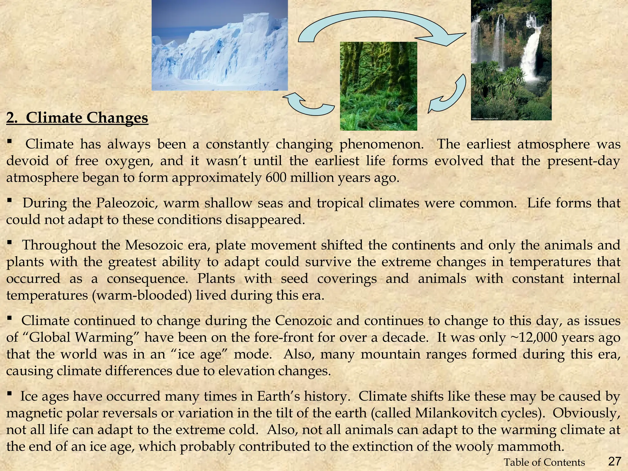 2. Climate Changes
 Climate has always been a constantly changing phenomenon. The earliest atmosphere was
devoid of free oxygen, and it wasn’t until the earliest life forms evolved that the present-day
atmosphere began to form approximately 600 million years ago.
 During the Paleozoic, warm shallow seas and tropical climates were common. Life forms that
could not adapt to these conditions disappeared.
 Throughout the Mesozoic era, plate movement shifted the continents and only the animals and
plants with the greatest ability to adapt could survive the extreme changes in temperatures that
occurred as a consequence. Plants with seed coverings and animals with constant internal
temperatures (warm-blooded) lived during this era.
 Climate continued to change during the Cenozoic and continues to change to this day, as issues
of “Global Warming” have been on the fore-front for over a decade. It was only ~12,000 years ago
that the world was in an “ice age” mode. Also, many mountain ranges formed during this era,
causing climate differences due to elevation changes.
 Ice ages have occurred many times in Earth’s history. Climate shifts like these may be caused by
magnetic polar reversals or variation in the tilt of the earth (called Milankovitch cycles). Obviously,
not all life can adapt to the extreme cold. Also, not all animals can adapt to the warming climate at
the end of an ice age, which probably contributed to the extinction of the wooly mammoth.
27
Table of Contents
 