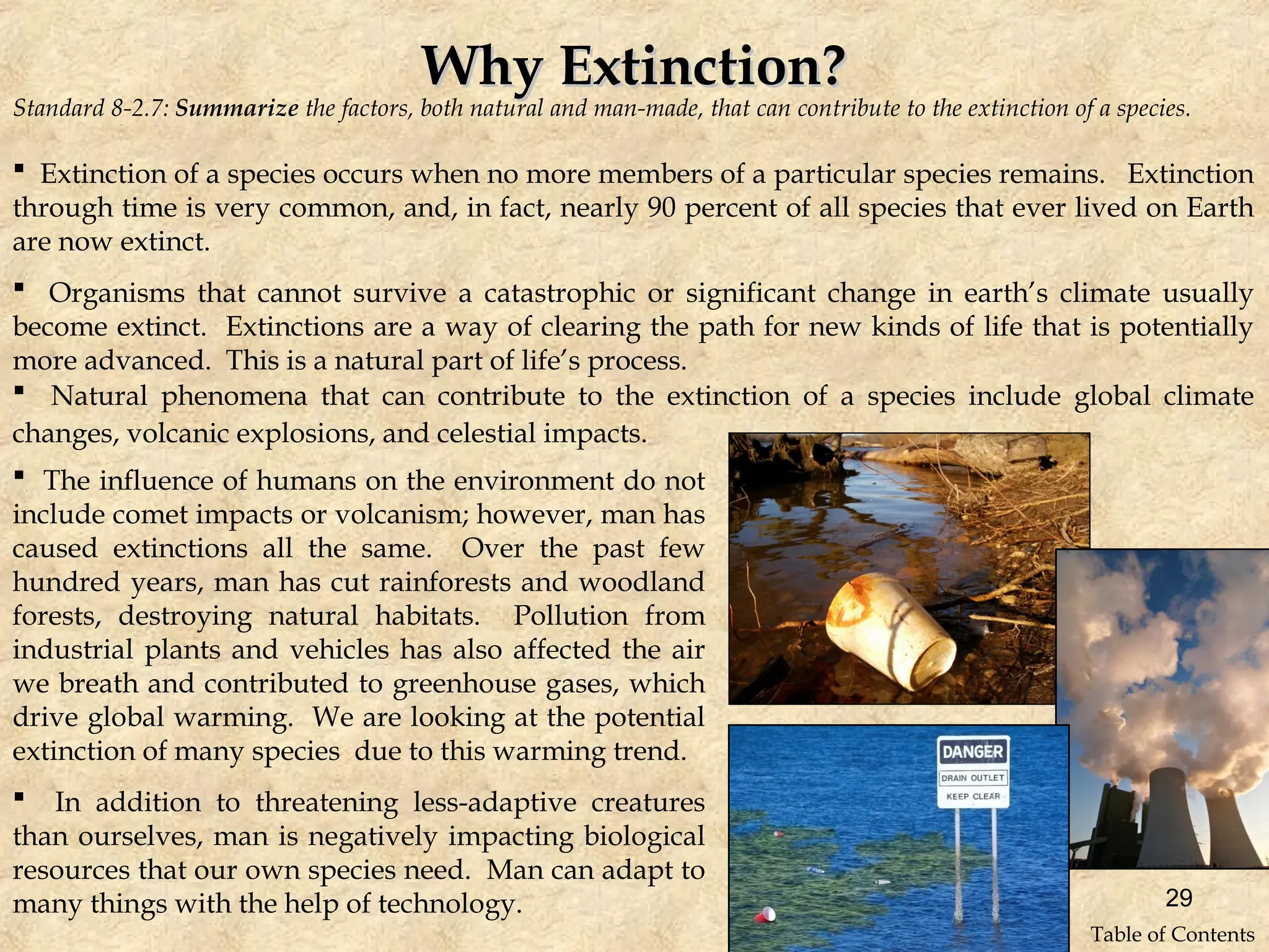 Standard 8-2.7: Summarize the factors, both natural and man-made, that can contribute to the extinction of a species.
Why Extinction?
Why Extinction?
 Extinction of a species occurs when no more members of a particular species remains. Extinction
through time is very common, and, in fact, nearly 90 percent of all species that ever lived on Earth
are now extinct.
 Organisms that cannot survive a catastrophic or significant change in earth’s climate usually
become extinct. Extinctions are a way of clearing the path for new kinds of life that is potentially
more advanced. This is a natural part of life’s process.
 Natural phenomena that can contribute to the extinction of a species include global climate
changes, volcanic explosions, and celestial impacts.
 The influence of humans on the environment do not
include comet impacts or volcanism; however, man has
caused extinctions all the same. Over the past few
hundred years, man has cut rainforests and woodland
forests, destroying natural habitats. Pollution from
industrial plants and vehicles has also affected the air
we breath and contributed to greenhouse gases, which
drive global warming. We are looking at the potential
extinction of many species due to this warming trend.
 In addition to threatening less-adaptive creatures
than ourselves, man is negatively impacting biological
resources that our own species need. Man can adapt to
many things with the help of technology. 29
Table of Contents
 