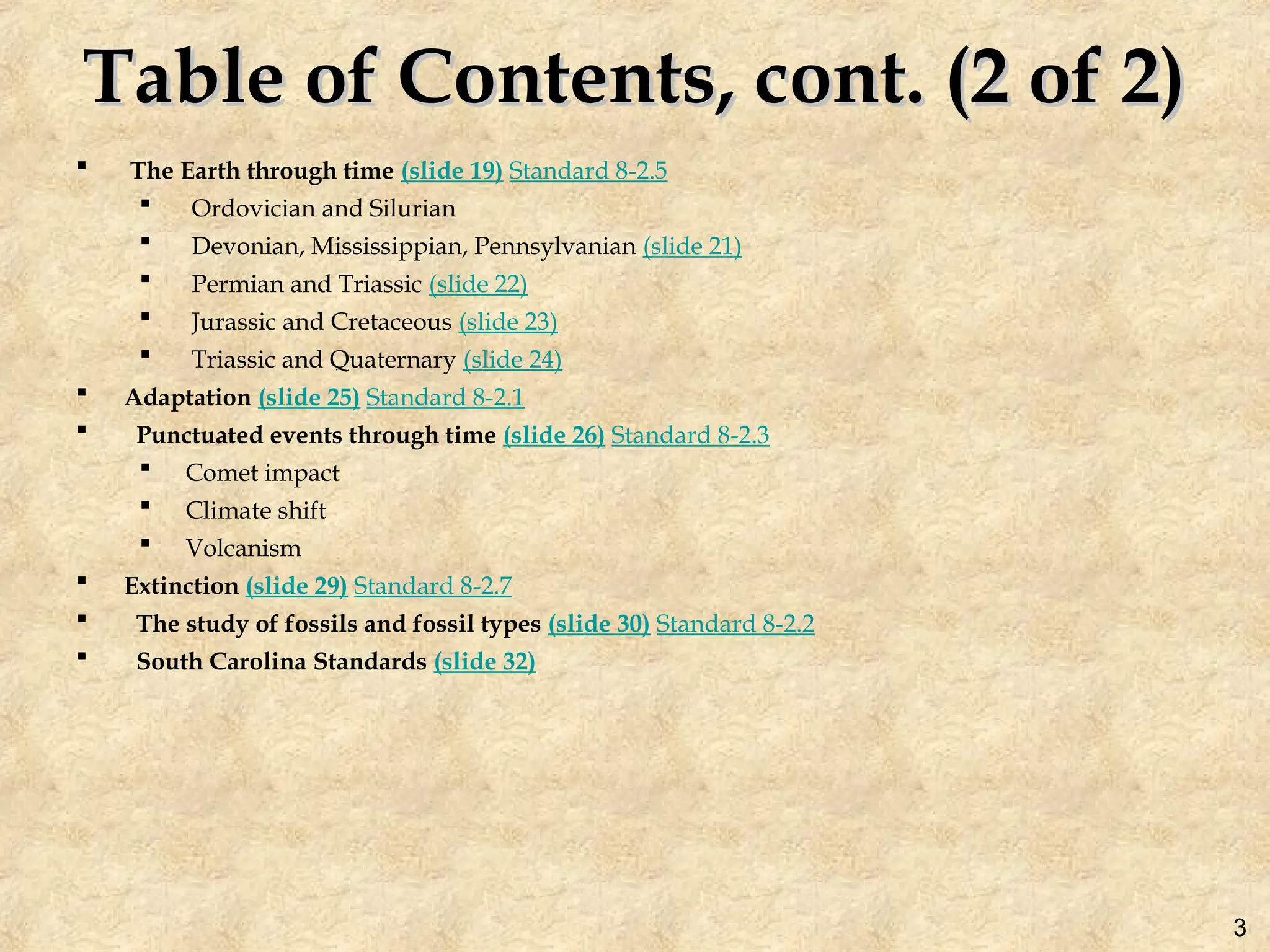 Table of Contents, cont. (2 of 2)
Table of Contents, cont. (2 of 2)
 The Earth through time (slide 19) Standard 8-2.5
 Ordovician and Silurian
 Devonian, Mississippian, Pennsylvanian (slide 21)
 Permian and Triassic (slide 22)
 Jurassic and Cretaceous (slide 23)
 Triassic and Quaternary (slide 24)
 Adaptation (slide 25) Standard 8-2.1
 Punctuated events through time (slide 26) Standard 8-2.3
 Comet impact
 Climate shift
 Volcanism
 Extinction (slide 29) Standard 8-2.7
 The study of fossils and fossil types (slide 30) Standard 8-2.2
 South Carolina Standards (slide 32)
3
 