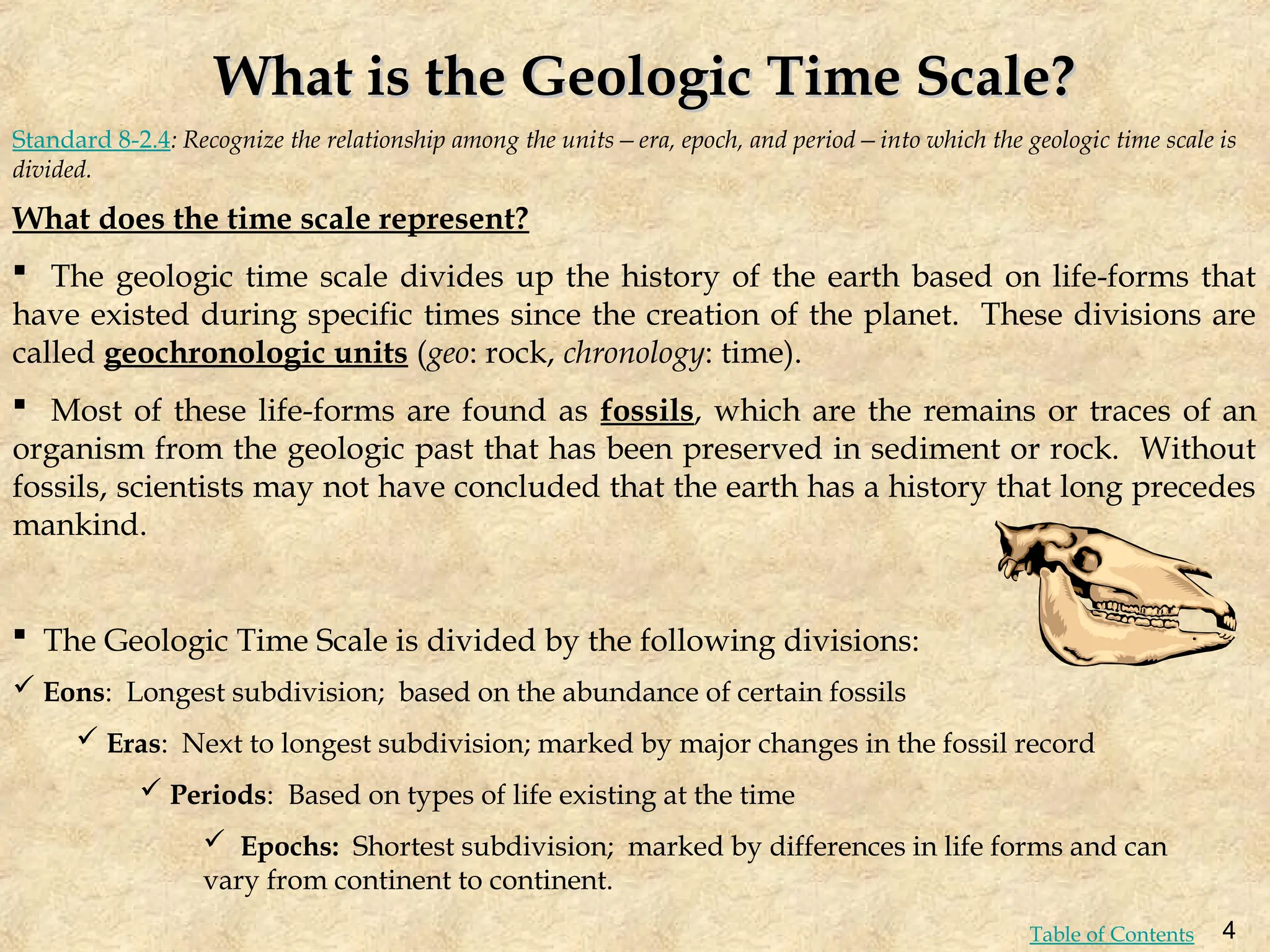 What is the Geologic Time Scale?
What is the Geologic Time Scale?
What does the time scale represent?
 The geologic time scale divides up the history of the earth based on life-forms that
have existed during specific times since the creation of the planet. These divisions are
called geochronologic units (geo: rock, chronology: time).
 Most of these life-forms are found as fossils, which are the remains or traces of an
organism from the geologic past that has been preserved in sediment or rock. Without
fossils, scientists may not have concluded that the earth has a history that long precedes
mankind.
 The Geologic Time Scale is divided by the following divisions:
Standard 8-2.4: Recognize the relationship among the units—era, epoch, and period—into which the geologic time scale is
divided.
 Eons: Longest subdivision; based on the abundance of certain fossils
 Eras: Next to longest subdivision; marked by major changes in the fossil record
 Periods: Based on types of life existing at the time
 Epochs: Shortest subdivision; marked by differences in life forms and can
vary from continent to continent.
4
Table of Contents
 