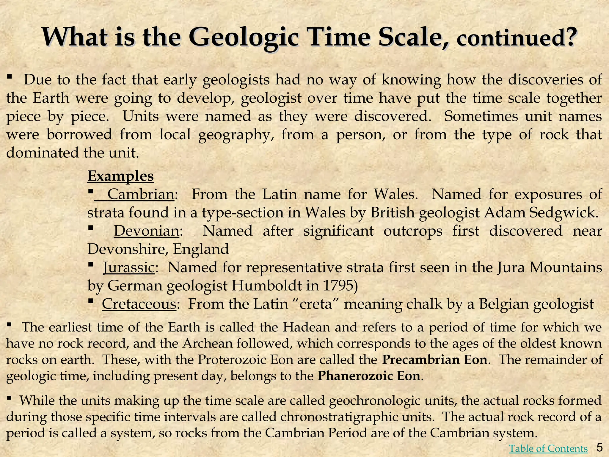 What is the Geologic Time Scale,
What is the Geologic Time Scale, continued
continued?
?
 Due to the fact that early geologists had no way of knowing how the discoveries of
the Earth were going to develop, geologist over time have put the time scale together
piece by piece. Units were named as they were discovered. Sometimes unit names
were borrowed from local geography, from a person, or from the type of rock that
dominated the unit.
 The earliest time of the Earth is called the Hadean and refers to a period of time for which we
have no rock record, and the Archean followed, which corresponds to the ages of the oldest known
rocks on earth. These, with the Proterozoic Eon are called the Precambrian Eon. The remainder of
geologic time, including present day, belongs to the Phanerozoic Eon.
 While the units making up the time scale are called geochronologic units, the actual rocks formed
during those specific time intervals are called chronostratigraphic units. The actual rock record of a
period is called a system, so rocks from the Cambrian Period are of the Cambrian system.
Examples
 Cambrian: From the Latin name for Wales. Named for exposures of
strata found in a type-section in Wales by British geologist Adam Sedgwick.
 Devonian: Named after significant outcrops first discovered near
Devonshire, England
 Jurassic: Named for representative strata first seen in the Jura Mountains
by German geologist Humboldt in 1795)
 Cretaceous: From the Latin “creta” meaning chalk by a Belgian geologist
5
Table of Contents
 