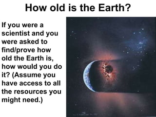 How old is the Earth? If you were a scientist and you were asked to find/prove how old the Earth is, how would you do it? (Assume you have access to all the resources you might need.) 