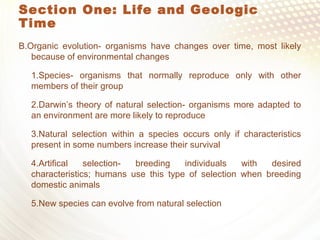 Section One: Life and Geologic
Time
B.Organic evolution- organisms have changes over time, most likely
because of environmental changes
1.Species- organisms that normally reproduce only with other
members of their group
2.Darwin’s theory of natural selection- organisms more adapted to
an environment are more likely to reproduce
3.Natural selection within a species occurs only if characteristics
present in some numbers increase their survival
4.Artifical selection- breeding individuals with desired
characteristics; humans use this type of selection when breeding
domestic animals
5.New species can evolve from natural selection
 