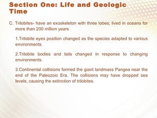 Section One: Life and Geologic
Time
C. Trilobites- have an exoskeleton with three lobes; lived in oceans for
more than 200 million years
1.Trilobite eyes position changed as the species adapted to various
environments
2.Trilobite bodies and tails changed in response to changing
environments
3.Continental collisions formed the giant landmass Pangea near the
end of the Paleozoic Era. The collisions may have dropped sea
levels, causing the extinction of trilobites.
 