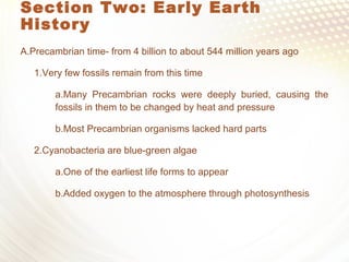 Section Two: Early Earth
History
A.Precambrian time- from 4 billion to about 544 million years ago
1.Very few fossils remain from this time
a.Many Precambrian rocks were deeply buried, causing the
fossils in them to be changed by heat and pressure
b.Most Precambrian organisms lacked hard parts
2.Cyanobacteria are blue-green algae
a.One of the earliest life forms to appear
b.Added oxygen to the atmosphere through photosynthesis
 