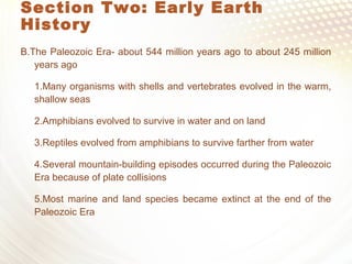 Section Two: Early Earth
History
B.The Paleozoic Era- about 544 million years ago to about 245 million
years ago
1.Many organisms with shells and vertebrates evolved in the warm,
shallow seas
2.Amphibians evolved to survive in water and on land
3.Reptiles evolved from amphibians to survive farther from water
4.Several mountain-building episodes occurred during the Paleozoic
Era because of plate collisions
5.Most marine and land species became extinct at the end of the
Paleozoic Era
 