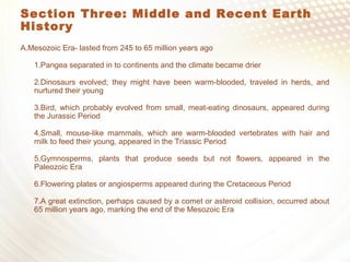 Section Three: Middle and Recent Earth
History
A.Mesozoic Era- lasted from 245 to 65 million years ago
1.Pangea separated in to continents and the climate became drier
2.Dinosaurs evolved; they might have been warm-blooded, traveled in herds, and
nurtured their young
3.Bird, which probably evolved from small, meat-eating dinosaurs, appeared during
the Jurassic Period
4.Small, mouse-like mammals, which are warm-blooded vertebrates with hair and
milk to feed their young, appeared in the Triassic Period
5.Gymnosperms, plants that produce seeds but not flowers, appeared in the
Paleozoic Era
6.Flowering plates or angiosperms appeared during the Cretaceous Period
7.A great extinction, perhaps caused by a comet or asteroid collision, occurred about
65 million years ago, marking the end of the Mesozoic Era
 