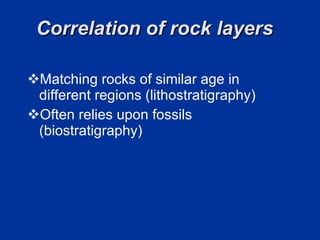 Correlation of rock layers  Matching rocks of similar age in different regions (lithostratigraphy) Often relies upon fossils (biostratigraphy) 