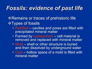 Fossils: evidence of past life  Remains or traces of prehistoric life  Types of fossils  Petrified  – cavities and pores are filled with precipitated mineral matter  Formed by  replacement  – cell material is removed and replaced with mineral matter  Mold  – shell or other structure is buried and then dissolved by underground water  Cast   – hollow space of a mold is filled with mineral matter  