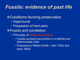 Fossils: evidence of past life  Conditions favoring preservation  Rapid burial  Possession of hard parts  Fossils and correlation Principle of  fossil succession Fossils succeed one another in a definite and determinable order  Proposed by William Smith – late 1700s and early 1800s  