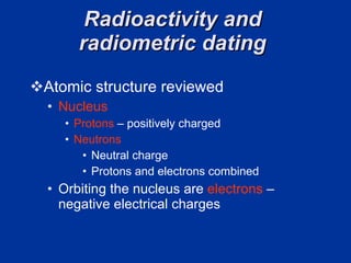 Radioactivity and  radiometric dating  Atomic structure reviewed  Nucleus  Protons   – positively charged  Neutrons   Neutral charge  Protons and electrons combined  Orbiting the nucleus are  electrons  – negative electrical charges  