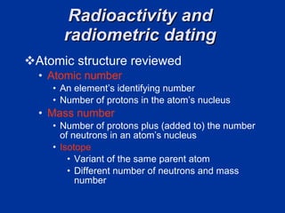 Radioactivity and  radiometric dating  Atomic structure reviewed  Atomic number An element’s identifying number  Number of protons in the atom’s nucleus  Mass number   Number of protons plus (added to) the number of neutrons in an atom’s nucleus  Isotope  Variant of the same parent atom  Different number of neutrons and mass number 