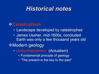 Historical notes  Catastrophism Landscape developed by catastrophes  James Ussher, mid-1600s, concluded Earth was only a few thousand years old  Modern geology  Uniformitarianism   (Actualism) Fundamental principle of geology  “ The present is the key to the past”  