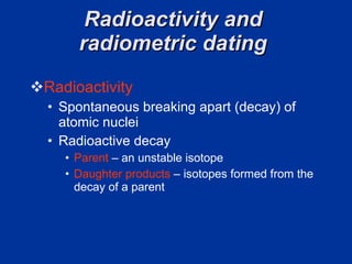 Radioactivity and  radiometric dating  Radioactivity  Spontaneous breaking apart (decay) of atomic nuclei Radioactive decay  Parent  – an unstable isotope Daughter products  – isotopes formed from the decay of a parent  