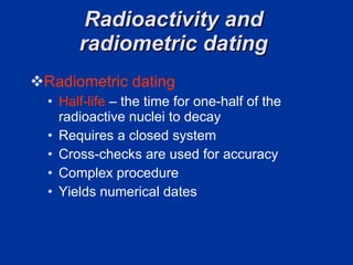 Radioactivity and  radiometric dating  Radiometric dating   Half-life  – the time for one-half of the radioactive nuclei to decay  Requires a closed system Cross-checks are used for accuracy  Complex procedure  Yields numerical dates  