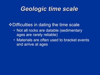 Geologic time scale  Difficulties in dating the time scale Not all rocks are datable (sedimentary ages are rarely reliable) Materials are often used to bracket events and arrive at ages 
