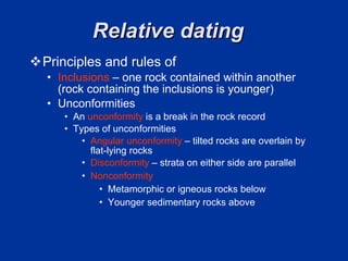 Relative dating  Principles and rules of  Inclusions   – one rock contained within another (rock containing the inclusions is younger)  Unconformities An  unconformity  is a break in the rock record  Types of unconformities  Angular unconformity  – tilted rocks are overlain by flat-lying rocks  Disconformity  – strata on either side are parallel  Nonconformity  Metamorphic or igneous rocks below  Younger sedimentary rocks above  