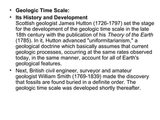 • Geologic Time Scale:
• Its History and Development
Scottish geologist James Hutton (1726-1797) set the stage
for the development of the geologic time scale in the late
18th century with the publication of his Theory of the Earth
(1785). In it, Hutton advanced "uniformitarianism," a
geological doctrine which basically assumes that current
geologic processes, occurring at the same rates observed
today, in the same manner, account for all of Earth's
geological features.
• Next, British civil engineer, surveyor and amateur
geologist William Smith (1769-1839) made the discovery
that fossils are found buried in a definite order. The
geologic time scale was developed shortly thereafter.
 
