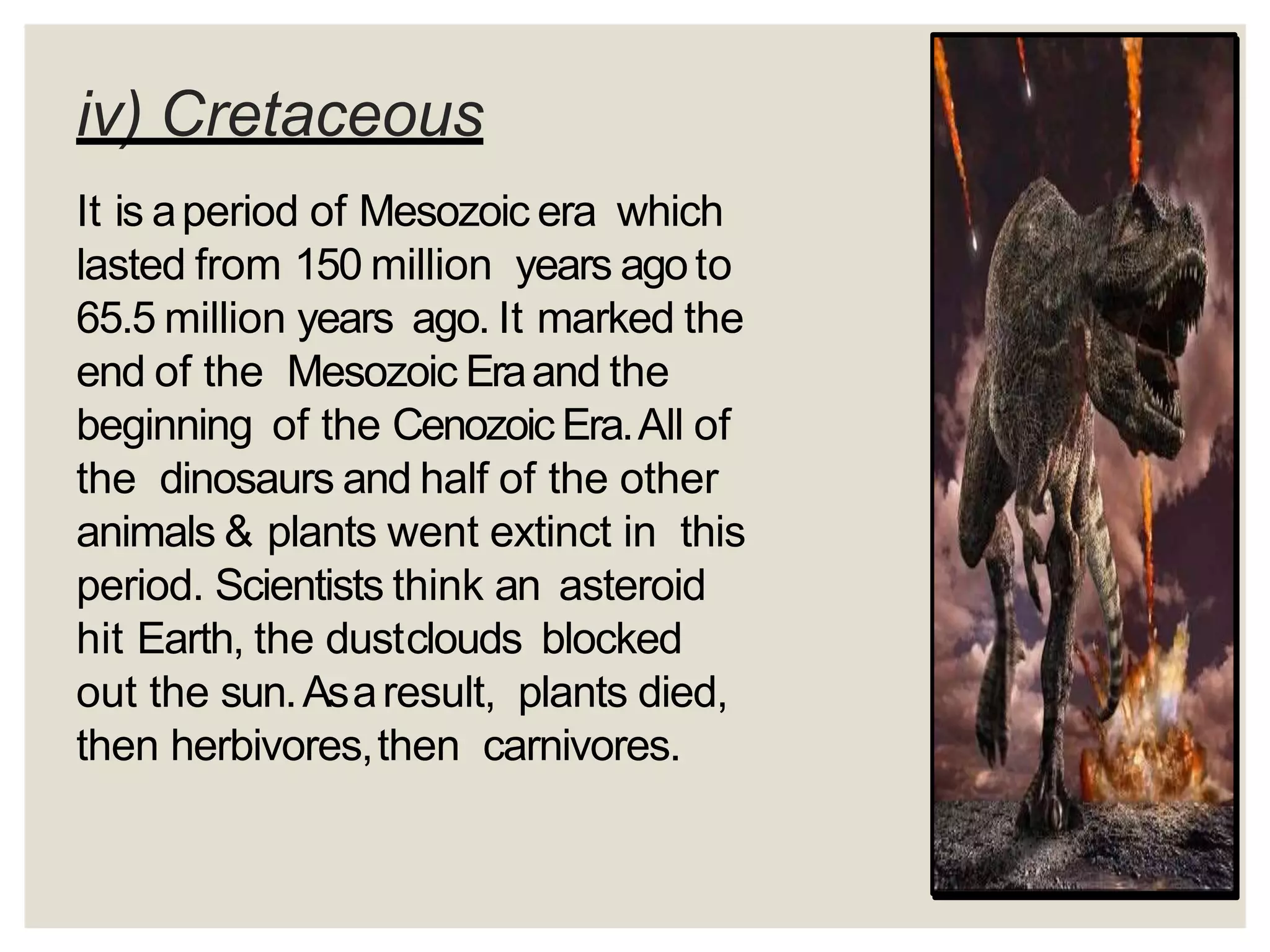 iv) Cretaceous
It is aperiod of Mesozoic era which
lasted from 150 million years agoto
65.5 million years ago. It marked the
end of the Mesozoic Eraand the
beginning of the Cenozoic Era.All of
the dinosaurs and half of the other
animals & plants went extinct in this
period. Scientists think an asteroid
hit Earth, the dustclouds blocked
out the sun.Asaresult, plants died,
then herbivores,then carnivores.
 