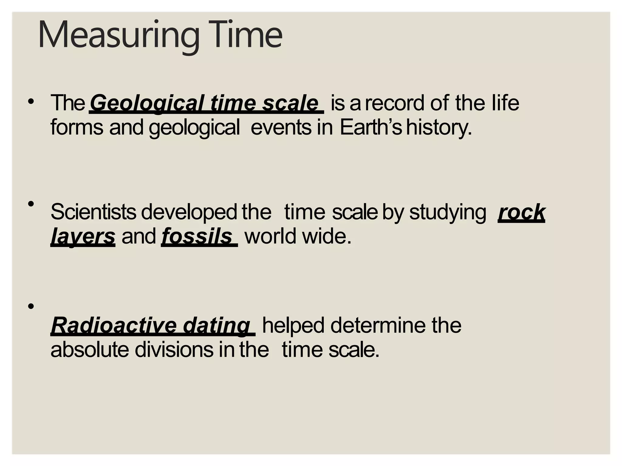 Measuring Time
•
•
•
TheGeological time scale is arecord of the life
forms and geological events in Earth’shistory.
Scientists developedthe time scaleby studying rock
layers and fossils world wide.
Radioactive dating helped determine the
absolute divisions inthe time scale.
 