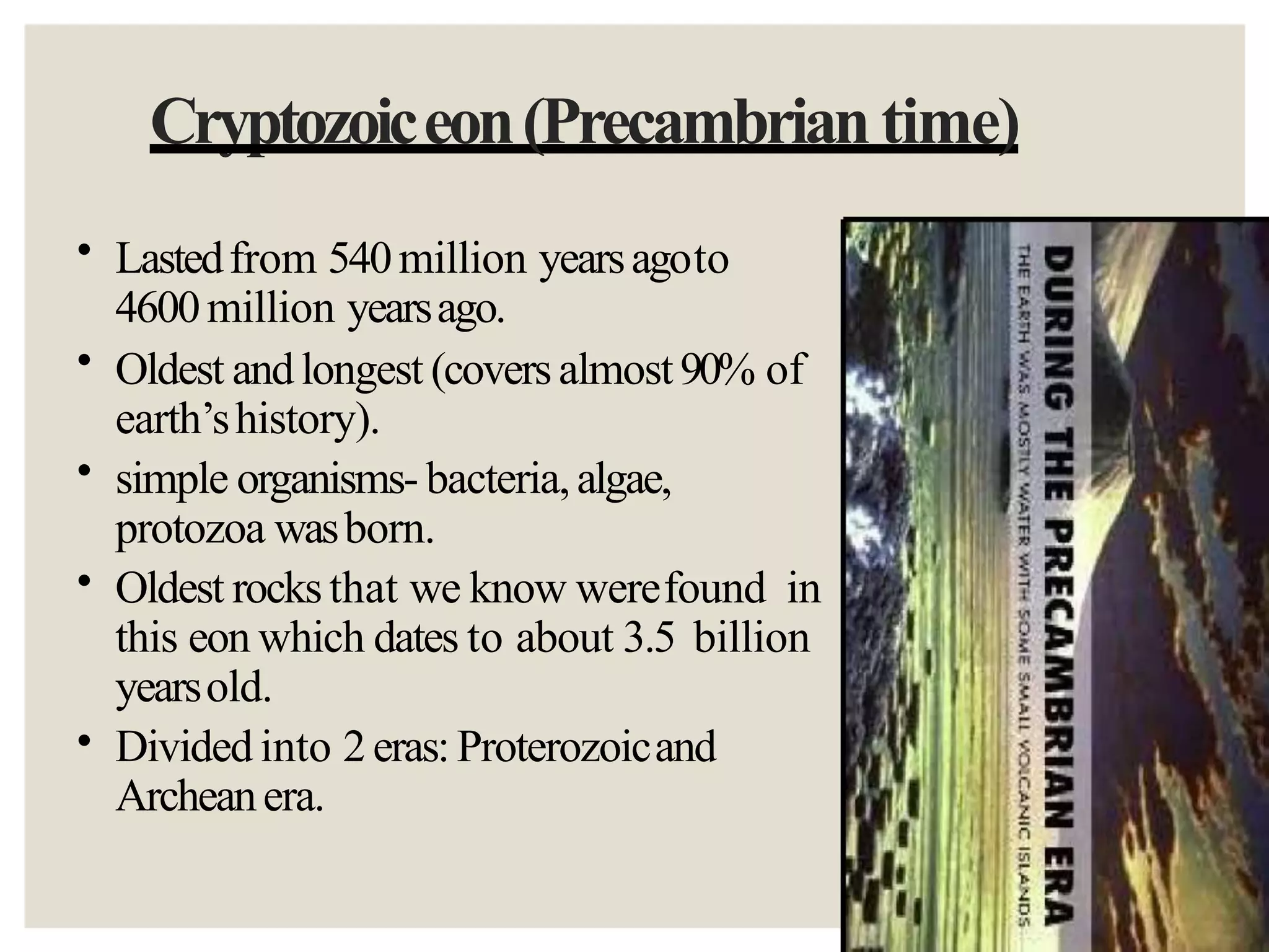Cryptozoiceon(Precambrian time)
•
•
•
•
•
Lastedfrom 540million yearsagoto
4600million yearsago.
Oldest andlongest (coversalmost90% of
earth’shistory).
simple organisms- bacteria,algae,
protozoa wasborn.
Oldest rocksthat we know werefound in
this eon which dates to about 3.5 billion
yearsold.
Divided into 2eras: Proterozoicand
Archeanera.
 