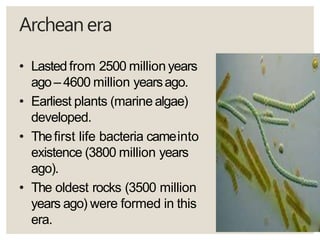 Archeanera
• Lastedfrom 2500 million years
ago– 4600 million yearsago.
• Earliest plants (marine algae)
developed.
• Thefirst life bacteria cameinto
existence (3800 million years
ago).
• The oldest rocks (3500 million
years ago) were formed in this
era.
 