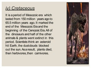 iv) Cretaceous
It is aperiod of Mesozoic era which
lasted from 150 million years agoto
65.5 million years ago. It marked the
end of the Mesozoic Eraand the
beginning of the Cenozoic Era.All of
the dinosaurs and half of the other
animals & plants went extinct in this
period. Scientists think an asteroid
hit Earth, the dustclouds blocked
out the sun.Asaresult, plants died,
then herbivores,then carnivores.
 