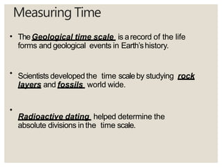 Measuring Time
•
•
•
TheGeological time scale is arecord of the life
forms and geological events in Earth’shistory.
Scientists developedthe time scaleby studying rock
layers and fossils world wide.
Radioactive dating helped determine the
absolute divisions inthe time scale.
 