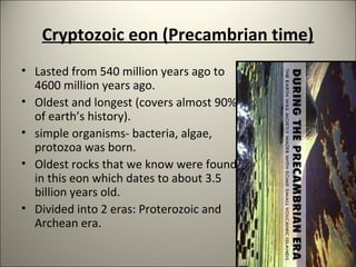 Cryptozoic eon (Precambrian time)
• Lasted from 540 million years ago to
4600 million years ago.
• Oldest and longest (covers almost 90%
of earth’s history).
• simple organisms- bacteria, algae,
protozoa was born.
• Oldest rocks that we know were found
in this eon which dates to about 3.5
billion years old.
• Divided into 2 eras: Proterozoic and
Archean era.
 