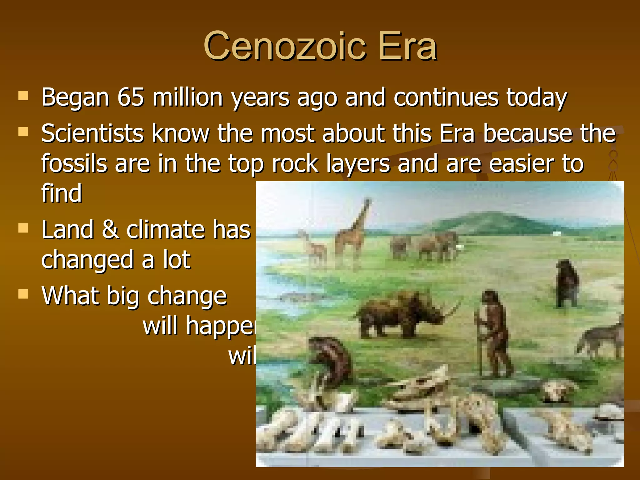 Cenozoic Era Began 65 million years ago and continues today Scientists know the most about this Era because the fossils are in the top rock layers and are easier to find Land & climate has  changed a lot What big change  will happen that  will end this era  & start the next? 