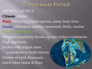 Cretaceous Period145 MYA – 65 MYAClimate: WarmFlora: Flowering plants spread, many leafy treesFauna: Dinosaurs, reptiles, mammals, birds, marineContinental Masses:Pangaea completely breaks up into today's continentsHigh sea levelsEnded with largest mass 	extinctions in Earth historyDemise of land dinosaurs, much other fauna & flora 