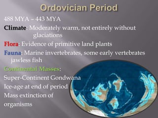 Ordovician Period488 MYA – 443 MYAClimate: Moderately warm, not entirely without 			glaciations Flora: Evidence of primitive land plantsFauna: Marine invertebrates, some early vertebrates jawless fishContinental Masses:Super-Continent GondwanaIce-age at end of periodMass extinction of  organisms