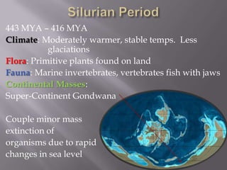 Silurian Period443 MYA – 416 MYAClimate: Moderately warmer, stable temps.  Less 			glaciationsFlora: Primitive plants found on landFauna: Marine invertebrates, vertebrates fish with jawsContinental Masses:Super-Continent GondwanaCouple minor mass extinction of  organisms due to rapidchanges in sea level 