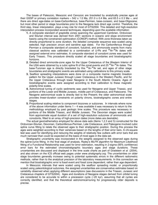 The bases of Paleozoic, Mesozoic and Cenozoic are bracketed by analytically precise ages at
their GSSP or primary correlation markers – 542 ± 1.0 Ma, 251.0 ± 0.4 Ma, and 65.5 ± 0.3 Ma –, and
there are direct age-dates on base-Carboniferous, base-Permian, base-Jurassic, and base-Oligocene;
but most other period or stage boundaries prior to the Neogene lack direct age control. Therefore, the
third step, linear interpolation, plays a key role for most of GTS2004. This detailed and high-resolution
interpolation process incorporated several techniques, depending upon the available information:
       1. A composite standard of graptolite zones spanning the uppermost Cambrian, Ordovician
          and Silurian interval was derived from 200+ sections in oceanic and slope environment
          basins using the constrained optimization (CONOP) method. With zone thickness taken as
          directly proportional to zone duration, the detailed composite sequence was scaled using
          selected, high precision zircon and sanidine age dates. For the Carboniferous through
          Permian a composite standard of conodont, fusulinid, and ammonoids events from many
          classical sections was calibrated to a combination of U-Pb and 40Ar-39Ar dates with
          assigned external error estimates. A composite standard of conodont zones was used for
          Early Triassic. This procedure directly scaled all stage boundaries and biostratigraphic
          horizons.
       2. Detailed direct ammonite-zone ages for the Upper Cretaceous of the Western Interior of
          the USA were obtained by a cubic spline fit of the zonal events and 25 40Ar-39Ar dates. The
          base-Turonian age is directly bracketed by this 40Ar-39Ar set, and ages of other stage
          boundaries and stratigraphic events are estimated using calibrations to this primary scale.
       3. Seafloor spreading interpolations were done on a composite marine magnetic lineation
          pattern for the Upper Jurassic through Lower Cretaceous in the Western Pacific, and for
          the Upper Cretaceous through lower Neogene in the South Atlantic Oceans. Ages of
          biostratigraphic events were assigned according to their calibration to these magnetic
          polarity time scales.
       4. Astronomical tuning of cyclic sediments was used for Neogene and Upper Triassic, and
          portions of the Lower and Middle Jurassic, middle part of Cretaceous, and Paleocene. The
          Neogene astronomical scale is directly tied to the Present; the older astronomical scale
          provides linear-duration constraints on polarity chrons, biostratigraphic zones and entire
          stages.
       5. Proportional scaling relative to component biozones or subzones. In intervals where none
          of the above information under Items 1 – 4 was available it was necessary to return to the
          methodology employed by past geologic time scales. This procedure was necessary in
          portions of the Middle Triassic, and Middle Jurassic. The Devonian stages were scaled
          from approximate equal duration of a set of high-resolution subzones of ammonoids and
          conodonts, fitted to an array of high-precision dates (more dates are desirable).
       The actual geomathematics employed for above data sets (Items 1,2,3 and 5) constructed for the
Ordovician-Silurian, Devonian, Carboniferous-Permian, Late Cretaceous, and Paleogene involved cubic
spline curve fitting to relate the observed ages to their stratigraphic position. During this process the
ages were weighted according to their variances based on the lengths of their error bars. A chi-square
test was used for identifying and reducing the weights of relatively few outliers with error bars that are
much narrower than could be expected on the basis of most ages in the data set.
       Stratigraphic uncertainty was incorporated in the weights assigned to the observed ages during
the spline-curve fitting. In the final stage of analysis, Ripley’s MLFR algorithm for Maximum Likelihood
fitting of a Functional Relationship was used for error estimation, resulting in 2-sigma (95% confidence)
error bars for the estimated chronostratigraphic boundary ages and stage durations. These
uncertainties are discussed and displayed in the time scale charts as part of Gradstein et al. (2004),
and also shown on the ICS official web pages under www.stratigraphy.org. The uncertainties on older
stage boundaries generally increase owing to potential systematic errors in the different radiometric
methods, rather than to the analytical precision of the laboratory measurements. In this connection we
mention that biostratigraphic error is fossil event and fossil zone dependent, rather than age dependent.
       In Mesozoic intervals that were scaled using the seafloor spreading model, or proportionally
scaled using paleontological subzones, the assigned uncertainties are conservative estimates based on
variability observed when applying different assumptions (see discussions in the Triassic, Jurassic and
Cretaceous chapters of GTS2004). Ages and durations of Neogene stages derived from orbital tuning
are considered to be accurate to within a precession cycle (~20 kyr), assuming that all cycles are
correctly identified, and that the theoretical astronomical-tuning for progressively older deposits is
precise.
 