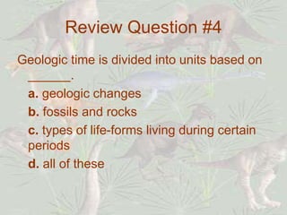 Review Question #4
Geologic time is divided into units based on
______.
a. geologic changes
b. fossils and rocks
c. types of life-forms living during certain
periods
d. all of these
 