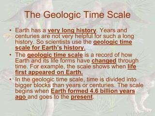 The Geologic Time Scale
• Earth has a very long history. Years and
centuries are not very helpful for such a long
history. So scientists use the geologic time
scale for Earth’s history.
• The geologic time scale is a record of how
Earth and its life forms have changed through
time. For example, the scale shows when life
first appeared on Earth.
• In the geologic time scale, time is divided into
bigger blocks than years or centuries. The scale
begins when Earth formed 4.6 billion years
ago and goes to the present.
 