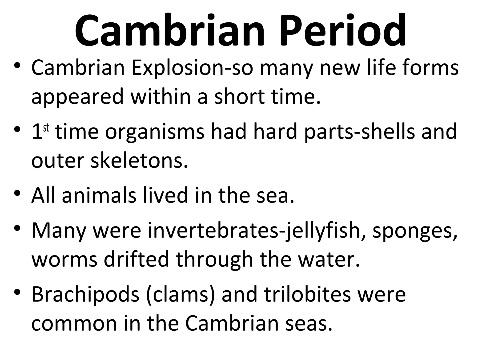 Cambrian Period
• Cambrian Explosion-so many new life forms
appeared within a short time.
• 1st
time organisms had hard parts-shells and
outer skeletons.
• All animals lived in the sea.
• Many were invertebrates-jellyfish, sponges,
worms drifted through the water.
• Brachipods (clams) and trilobites were
common in the Cambrian seas.
 