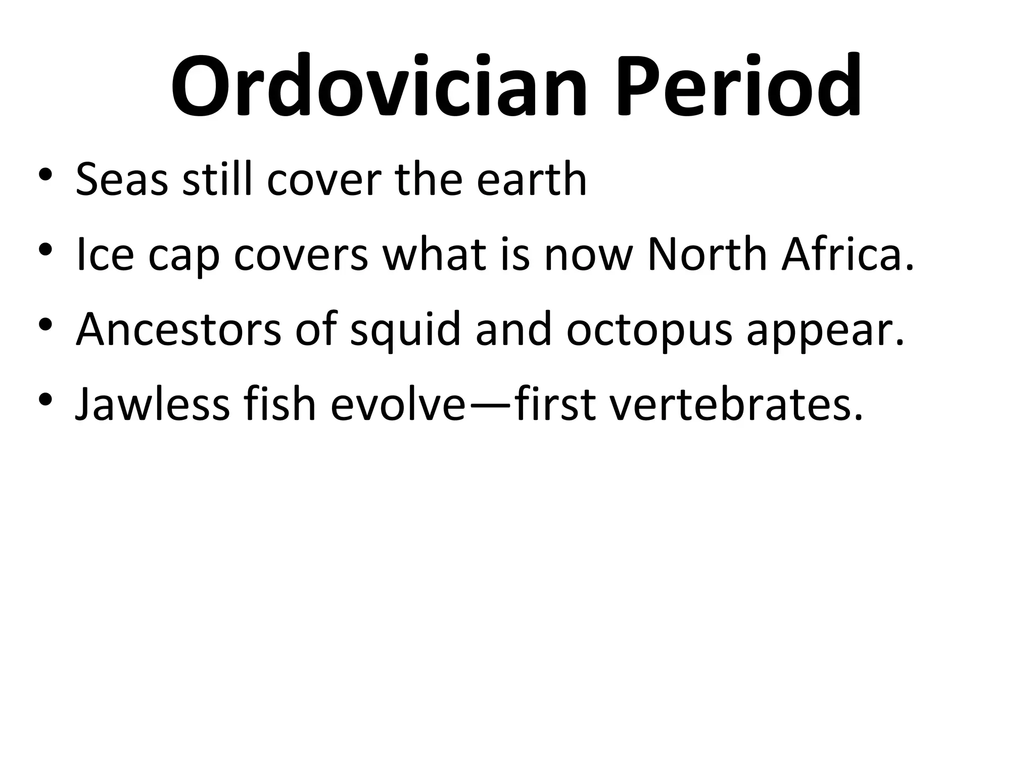 Ordovician Period
• Seas still cover the earth
• Ice cap covers what is now North Africa.
• Ancestors of squid and octopus appear.
• Jawless fish evolve—first vertebrates.
 