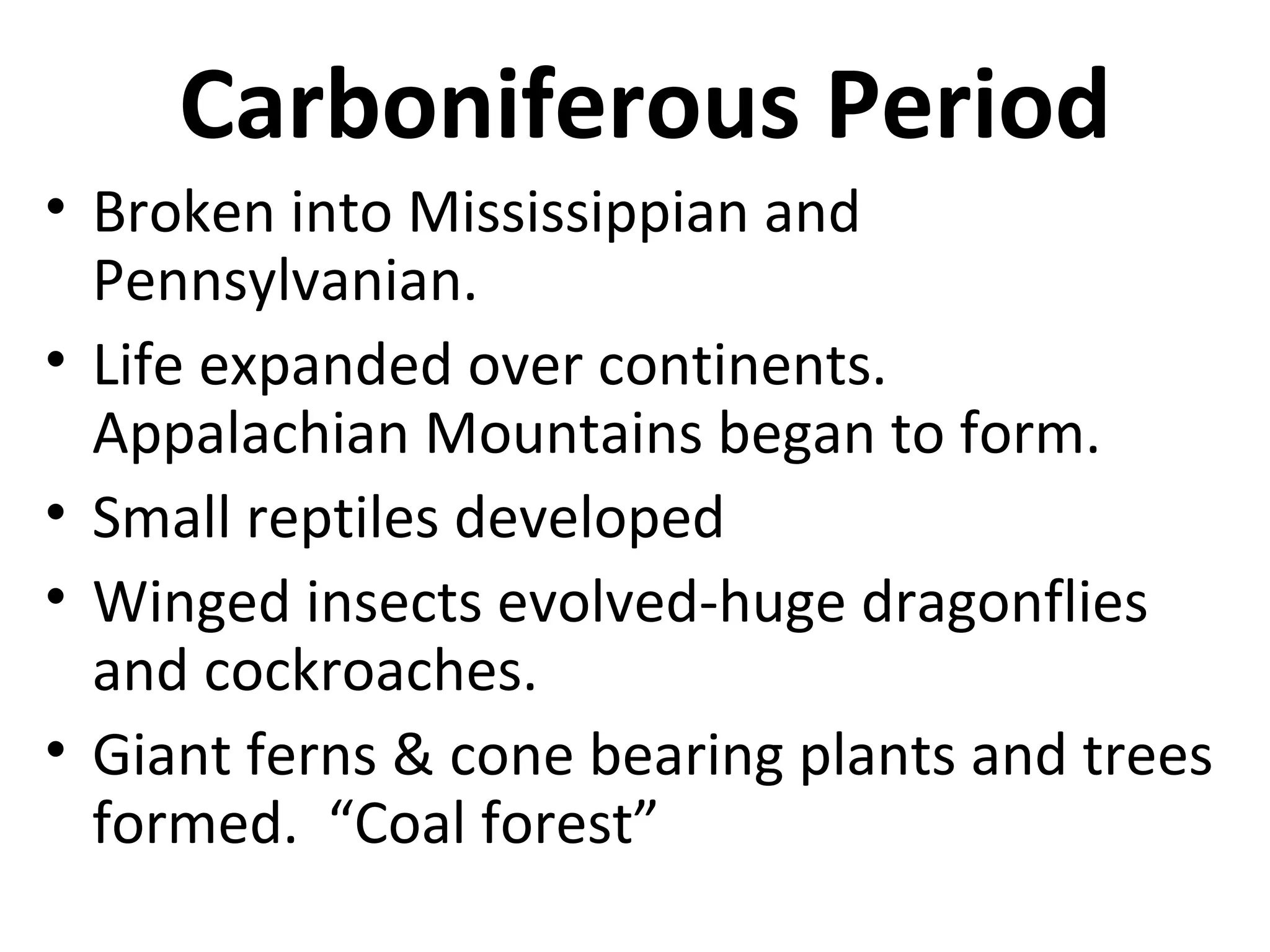 Carboniferous Period
• Broken into Mississippian and
Pennsylvanian.
• Life expanded over continents.
Appalachian Mountains began to form.
• Small reptiles developed
• Winged insects evolved-huge dragonflies
and cockroaches.
• Giant ferns & cone bearing plants and trees
formed. “Coal forest”
 