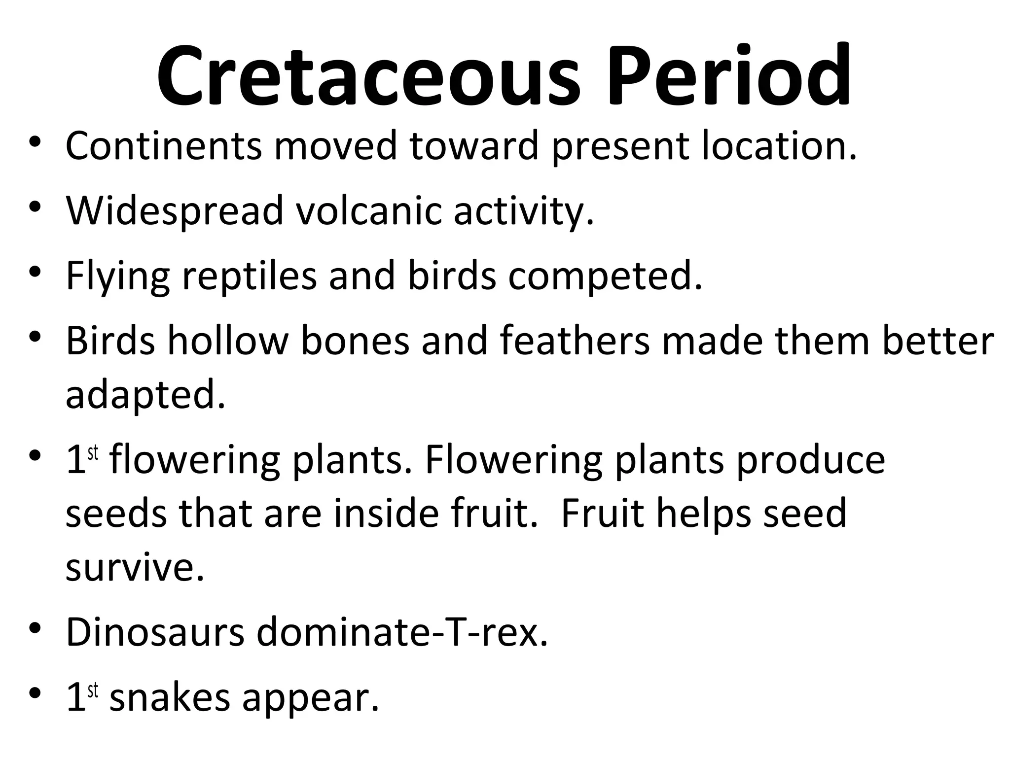 Cretaceous Period
• Continents moved toward present location.
• Widespread volcanic activity.
• Flying reptiles and birds competed.
• Birds hollow bones and feathers made them better
adapted.
• 1st
flowering plants. Flowering plants produce
seeds that are inside fruit. Fruit helps seed
survive.
• Dinosaurs dominate-T-rex.
• 1st
snakes appear.
 