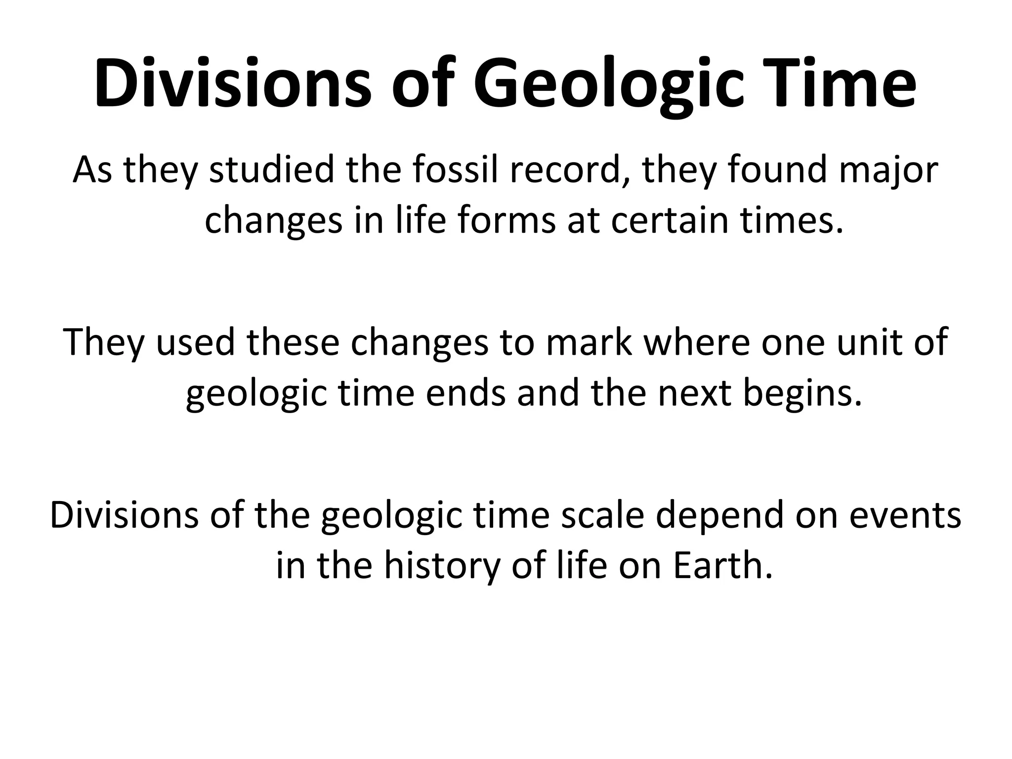 Divisions of Geologic Time
As they studied the fossil record, they found major
changes in life forms at certain times.
They used these changes to mark where one unit of
geologic time ends and the next begins.
Divisions of the geologic time scale depend on events
in the history of life on Earth.
 