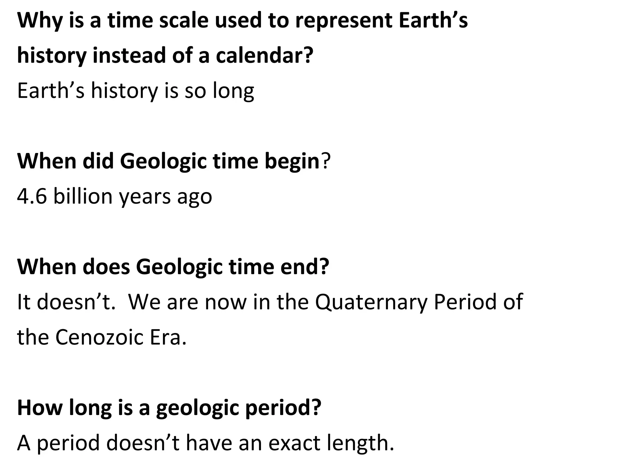 Why is a time scale used to represent Earth’s
history instead of a calendar?
Earth’s history is so long
When did Geologic time begin?
4.6 billion years ago
When does Geologic time end?
It doesn’t. We are now in the Quaternary Period of
the Cenozoic Era.
How long is a geologic period?
A period doesn’t have an exact length.
 