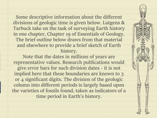 prezentr.com!
Some descriptive information about the different
divisions of geologic time is given below. Lutgens &
Tarbuck take on the task of surveying Earth history
in one chapter, Chapter 19 of Essentials of Geology.
The brief outline below draws from that material
and elsewhere to provide a brief sketch of Earth
history.
Note that the dates in millions of years are
representative values. Research publications would
give error bars for such division dates - it is not
implied here that these boundaries are known to 3
or 4 significant digits. The division of the geologic
column into different periods is largely based upon
the varieties of fossils found, taken as indicators of a
time period in Earth's history.
 