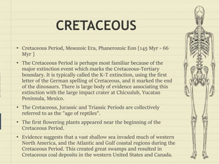 prezentr.com!
CRETACEOUS
• Cretaceous Period, Mesozoic Era, Phanerozoic Eon [145 Myr - 66
Myr ]
• The Cretaceous Period is perhaps most familiar because of the
major extinction event which marks the Cretaceous-Tertiary
boundary. It is typically called the K-T extinction, using the first
letter of the German spelling of Cretaceous, and it marked the end
of the dinosaurs. There is large body of evidence associating this
extinction with the large impact crater at Chicxulub, Yucatan
Peninsula, Mexico.
• The Cretaceous, Jurassic and Triassic Periods are collectively
referred to as the "age of reptiles".
• The first flowering plants appeared near the beginning of the
Cretaceous Period.
• Evidence suggests that a vast shallow sea invaded much of western
North America, and the Atlantic and Gulf coastal regions during the
Cretaceous Period. This created great swamps and resulted in
Cretaceous coal deposits in the western United States and Canada.
 