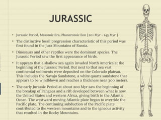 prezentr.com!
JURASSIC
• Jurassic Period, Mesozoic Era, Phanerozoic Eon [201 Myr - 145 Myr ]
• The distinctive fossil progression characteristic of this period was
first found in the Jura Mountains of Russia.
• Dinosaurs and other reptiles were the dominant species. The
Jurassic Period saw the first appearance of birds.
• It appears that a shallow sea again invaded North America at the
beginning of the Jurassic Period. But next to that sea vast
continental sediments were deposited on the Colorado plateau.
This includes the Navajo Sandstone, a white quartz sandstone that
appears to be windblown and reaches a thickness near 300 meters.
• The early Jurassic Period at about 200 Myr saw the beginning of
the breakup of Pangaea and a rift developed between what is now
the United States and western Africa, giving birth to the Atlantic
Ocean. The westward moving Atlantic plate began to override the
Pacific plate. The continuing subduction of the Pacific plate
contributed to the western mountains and to the igneous activity
that resulted in the Rocky Mountains.
 