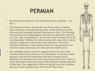 prezentr.com!
PERMIAN
• Permian Period, Paleozoic Era, Phanerozoic Eon [299 Myr - 252
Myr ]
• The Permian Period is named after the Perm region of Russia,
where the types of fossils characteristic of that period were first
discovered by geologist Roderick Murchison in 1841. The Permian,
Pennsylvanian and Mississippian Periods are collectively referred
to as the "age of amphibians". By the end of the Permian Period the
once dominant trilobites are extinct along with many other marine
animals. Lutgens & Tarbuck label this extinction "The Great
Paleozoic Extinction" and comment that it was the greatest of at
least five major extinctions over the past 600 million years.
• The modeling of plate tectonics suggests that at the end of the
Permian Period the continents were all together in the form called
pangaea, and that the separations that have created today's
alignment of continents have all occurred since that time. There is
much discussion about the causes of the dramatic biological decline
of that time. One suggestion is that having just one vast continent
may have made seasons much more severe than today.
 