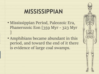 prezentr.com!
MISSISSIPPIAN
• Mississippian Period, Paleozoic Era,
Phanerozoic Eon [359 Myr - 323 Myr
]
• Amphibians became abundant in this
period, and toward the end of it there
is evidence of large coal swamps.
 