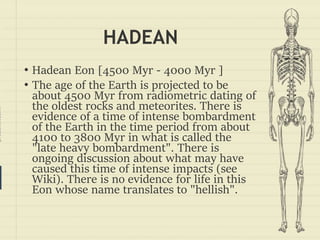 prezentr.com!
HADEAN
• Hadean Eon [4500 Myr - 4000 Myr ]
• The age of the Earth is projected to be
about 4500 Myr from radiometric dating of
the oldest rocks and meteorites. There is
evidence of a time of intense bombardment
of the Earth in the time period from about
4100 to 3800 Myr in what is called the
"late heavy bombardment". There is
ongoing discussion about what may have
caused this time of intense impacts (see
Wiki). There is no evidence for life in this
Eon whose name translates to "hellish".
 